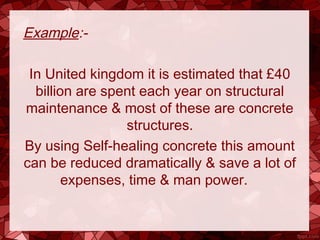 Example:-
In United kingdom it is estimated that £40
billion are spent each year on structural
maintenance & most of these are concrete
structures.
By using Self-healing concrete this amount
can be reduced dramatically & save a lot of
expenses, time & man power.
 