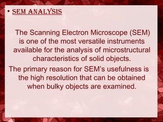 • sem analysis
The Scanning Electron Microscope (SEM)
is one of the most versatile instruments
available for the analysis of microstructural
characteristics of solid objects.
The primary reason for SEM’s usefulness is
the high resolution that can be obtained
when bulky objects are examined.
 