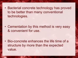 • Bacterial concrete technology has proved
to be better than many conventional
technologies.
• Cementation by this method is very easy
& convenient for use.
• Bio-concrete enhances the life time of a
structure by more than the expected
value.
 