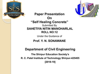 Paper Presentation
On
“Self Healing Concrete”
Submitted By
SAHETIYA NITIN MANOHARLAL
ROLL NO:12
Under the Guidance of
Prof. Y. N. SONAWANE
Department of Civil Engineering
The Shirpur Education Society’s
R. C. Patel Institute of Technology Shirpur-425405
[2018-19]
 