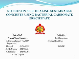 STUDIES ON SELF HEALING SUSTAINABLE
CONCRETE USING BACTERIAL CARBONATE
PRECIPITATE
Batch No 7 Guided by
Project Team Members Dr.S.Jayakumar
G.Bharanedharan-14TA0207 Prof. & Head(Civil
Department)
S.Logesh -14TA0225 SMVEC.
A.V.K.Nishok -14TA0232
R.Rajkumar -14TA0239
B.Tech IV year.
1
 