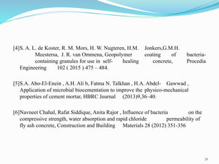 [4]S. A. L. de Koster, R. M. Mors, H. W. Nugteren, H.M. Jonkers,G.M.H.
Meestersa, J. R. van Ommena, Geopolymer coating of bacteria-
containing granules for use in self- healing concrete, Procedia
Engineering 102 ( 2015 ) 475 – 484.
[5]S.A. Abo-El-Enein , A.H. Ali b, Fatma N. Talkhan , H.A. Abdel- Gawwad ,
Application of microbial biocementation to improve the physico-mechanical
properties of cement mortar, HBRC Journal (2013)9,36–40.
[6]Navneet Chahal, Rafat Siddique, Anita Rajor , Influence of bacteria on the
compressive strength, water absorption and rapid chloride permeability of
fly ash concrete, Construction and Building Materials 28 (2012) 351-356
32
 