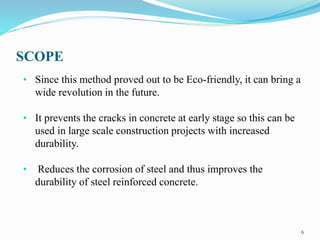 SCOPE
6
• Since this method proved out to be Eco-friendly, it can bring a
wide revolution in the future.
• It prevents the cracks in concrete at early stage so this can be
used in large scale construction projects with increased
durability.
• Reduces the corrosion of steel and thus improves the
durability of steel reinforced concrete.
 