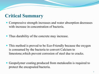 Critical Summary
 Compressive strength increases and water absorption decreases
with increase in concentration of bacteria.
 Thus durability of the concrete may increase.
 This method is proved to be Eco-Friendly because the oxygen
is consumed by the bacteria to convert Calcium to
limestone,which prevent corrosion of steel due to cracks.
 Geopolymer coating produced from metakoalin is required to
protect the encapsuled bacteria.
7
 