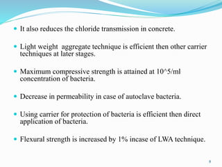 It also reduces the chloride transmission in concrete.
 Light weight aggregate technique is efficient then other carrier
techniques at later stages.
 Maximum compressive strength is attained at 10^5/ml
concentration of bacteria.
 Decrease in permeability in case of autoclave bacteria.
 Using carrier for protection of bacteria is efficient then direct
application of bacteria.
 Flexural strength is increased by 1% incase of LWA technique.
8
 