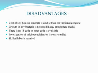 DISADVANTAGES
 Cost of self healing concrete is double than conventional concrete
 Growth of any bacteria is not good in any atmosphere media
 There is no IS code or other code is available
 Investigation of calcite precipitation is costly studied
 Skilled labor is required
 