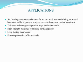 APPLICATIONS
 Self healing concrete can be used for sectors such as tunnel-lining, structural
basement walls, highways, bridges, concrete floors and marine structures
 This new technology can provide ways to durable roads
 High strength buildings with more earing capacity
 Long lasting river banks
 Erosion prevention of loose sands
 