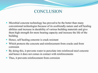 CONCLUSION
 Microbial concrete technology has proved to be the better than many
conventional technologies because of its ecofriendly nature and self healing
abilities and increase in durability of various building materials and give
them high strength for more bearing capacity and increase the life of the
building
 Hence, self healing concrete is crack resistant
 Which protects the concrete and reinforcement from cracks and from
corrosion
 By doing this, it prevents water to percolate into reinforced steel concrete
and hence it does not comes in contact with reinforcements
 Thus, it prevents reinforcement from corrosion
 