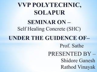 VVP POLYTECHNIC,
SOLAPUR
UNDER THE GUIDENCE OF–
Prof. Sathe
PRESENTED BY –
Shidore Ganesh
Rathod Vinayak
SEMINAR ON –
Self Healing Concrete (SHC)
 