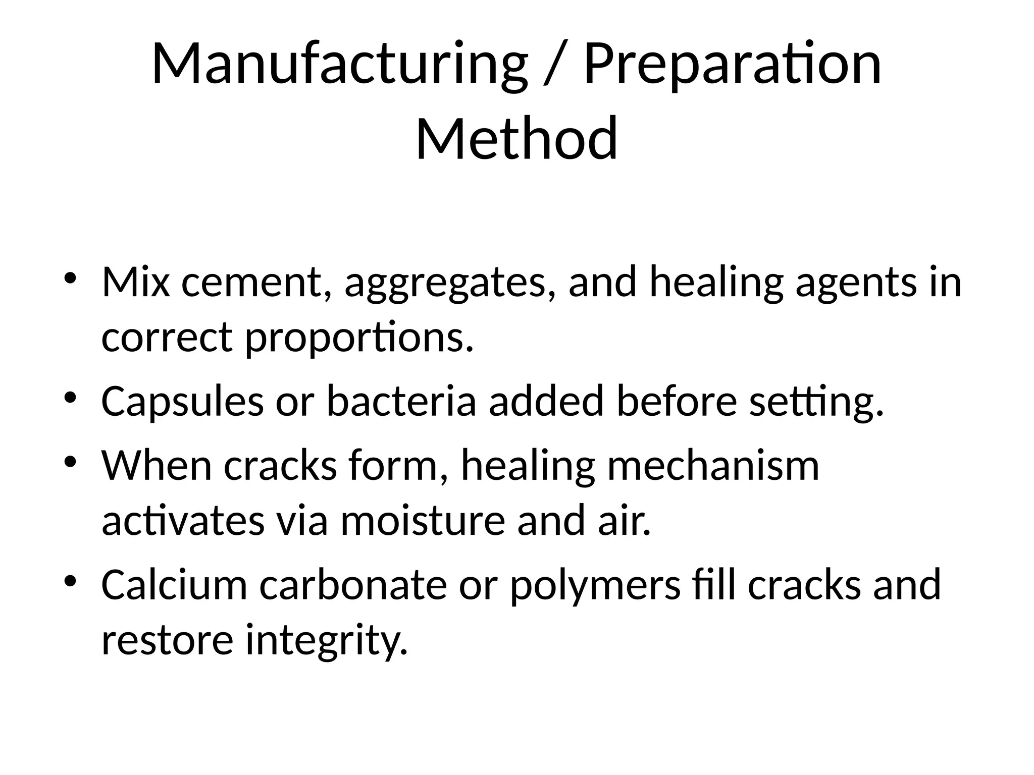 Manufacturing / Preparation
Method
• Mix cement, aggregates, and healing agents in
correct proportions.
• Capsules or bacteria added before setting.
• When cracks form, healing mechanism
activates via moisture and air.
• Calcium carbonate or polymers fill cracks and
restore integrity.
 