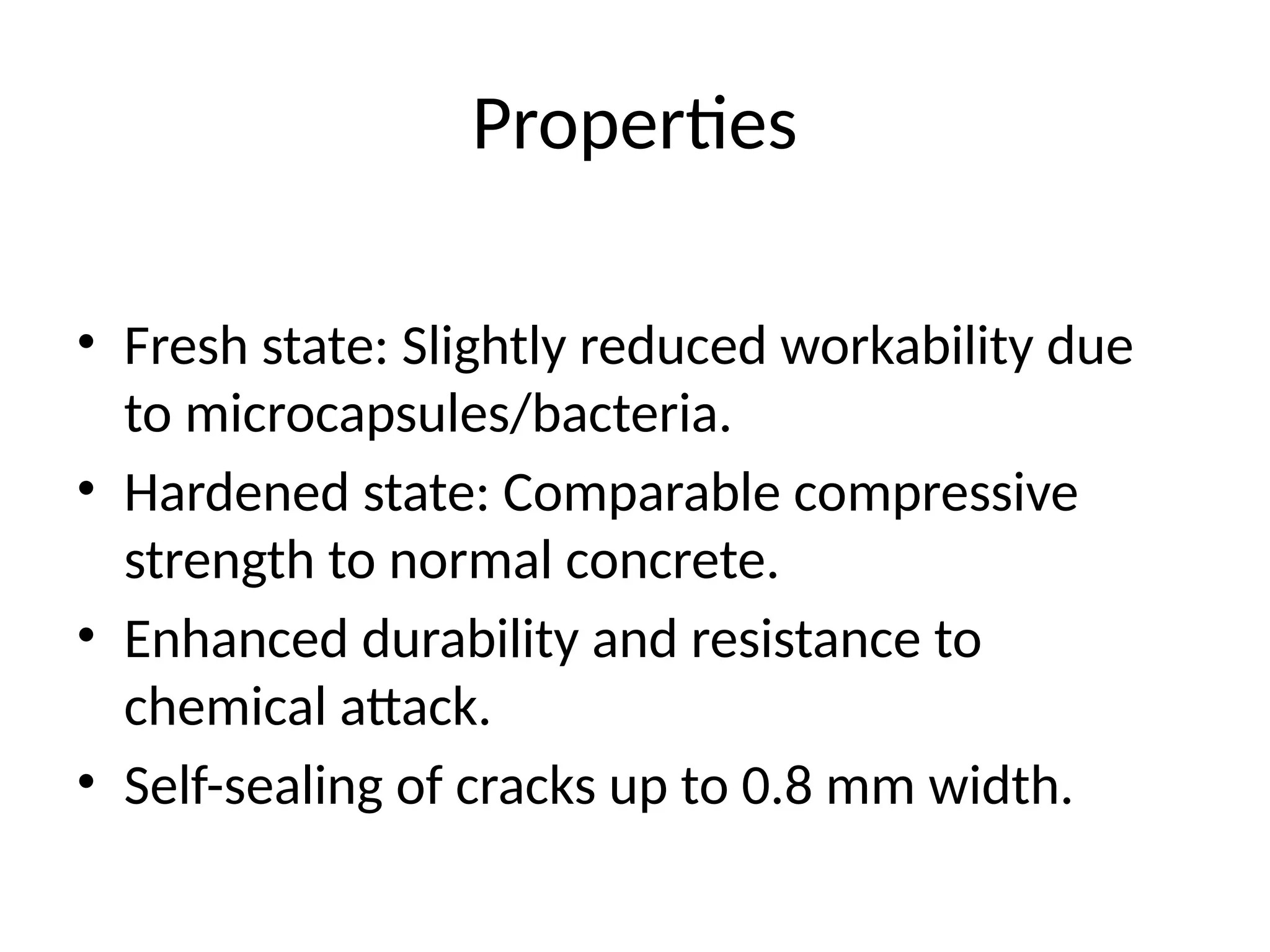 Properties
• Fresh state: Slightly reduced workability due
to microcapsules/bacteria.
• Hardened state: Comparable compressive
strength to normal concrete.
• Enhanced durability and resistance to
chemical attack.
• Self-sealing of cracks up to 0.8 mm width.
 