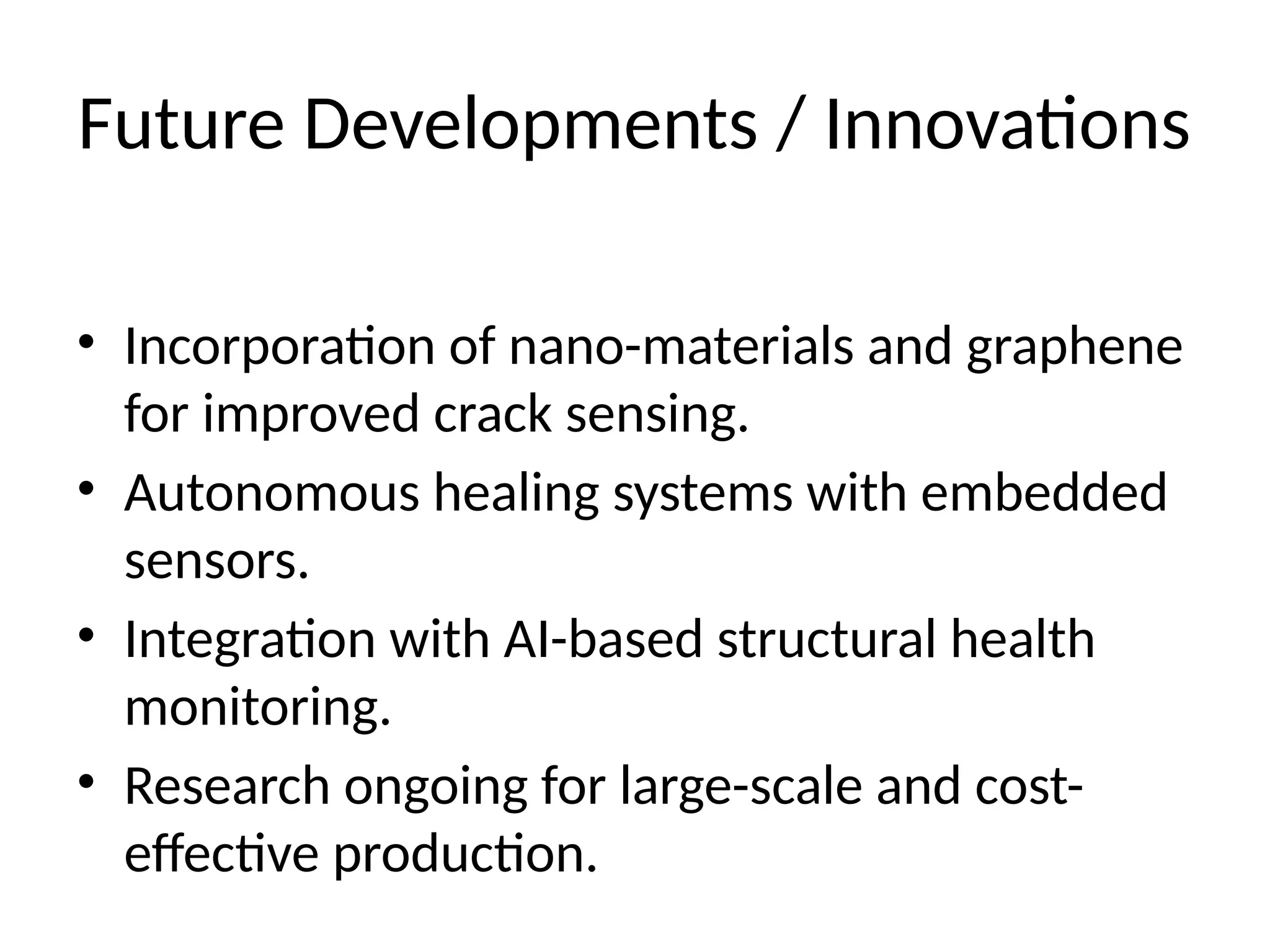 Future Developments / Innovations
• Incorporation of nano-materials and graphene
for improved crack sensing.
• Autonomous healing systems with embedded
sensors.
• Integration with AI-based structural health
monitoring.
• Research ongoing for large-scale and cost-
effective production.
 