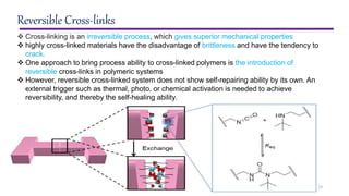 13
Reversible Cross-links
 Cross-linking is an irreversible process, which gives superior mechanical properties
 highly cross-linked materials have the disadvantage of brittleness and have the tendency to
crack.
 One approach to bring process ability to cross-linked polymers is the introduction of
reversible cross-links in polymeric systems
 However, reversible cross-linked system does not show self-repairing ability by its own. An
external trigger such as thermal, photo, or chemical activation is needed to achieve
reversibility, and thereby the self-healing ability.
 