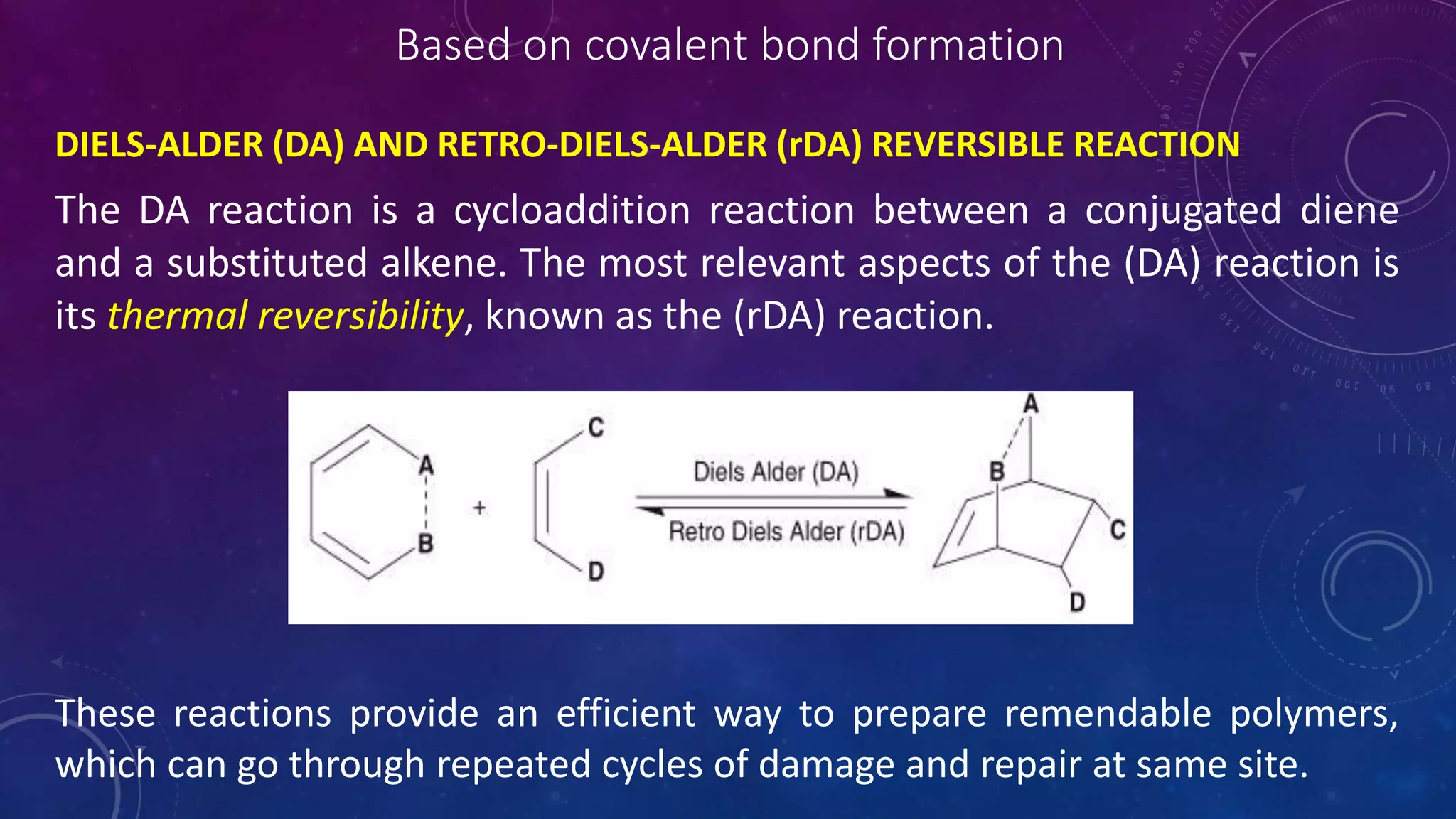 Based on covalent bond formation
DIELS-ALDER (DA) AND RETRO-DIELS-ALDER (rDA) REVERSIBLE REACTION
The DA reaction is a cycloaddition reaction between a conjugated diene
and a substituted alkene. The most relevant aspects of the (DA) reaction is
its thermal reversibility, known as the (rDA) reaction.
These reactions provide an efficient way to prepare remendable polymers,
which can go through repeated cycles of damage and repair at same site.
 