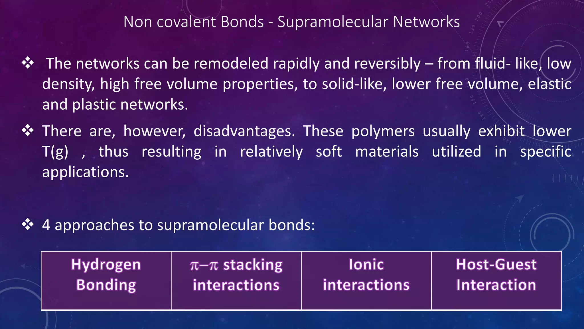 Non covalent Bonds - Supramolecular Networks
 The networks can be remodeled rapidly and reversibly – from fluid- like, low
density, high free volume properties, to solid-like, lower free volume, elastic
and plastic networks.
 There are, however, disadvantages. These polymers usually exhibit lower
T(g) , thus resulting in relatively soft materials utilized in specific
applications.
 4 approaches to supramolecular bonds:
 