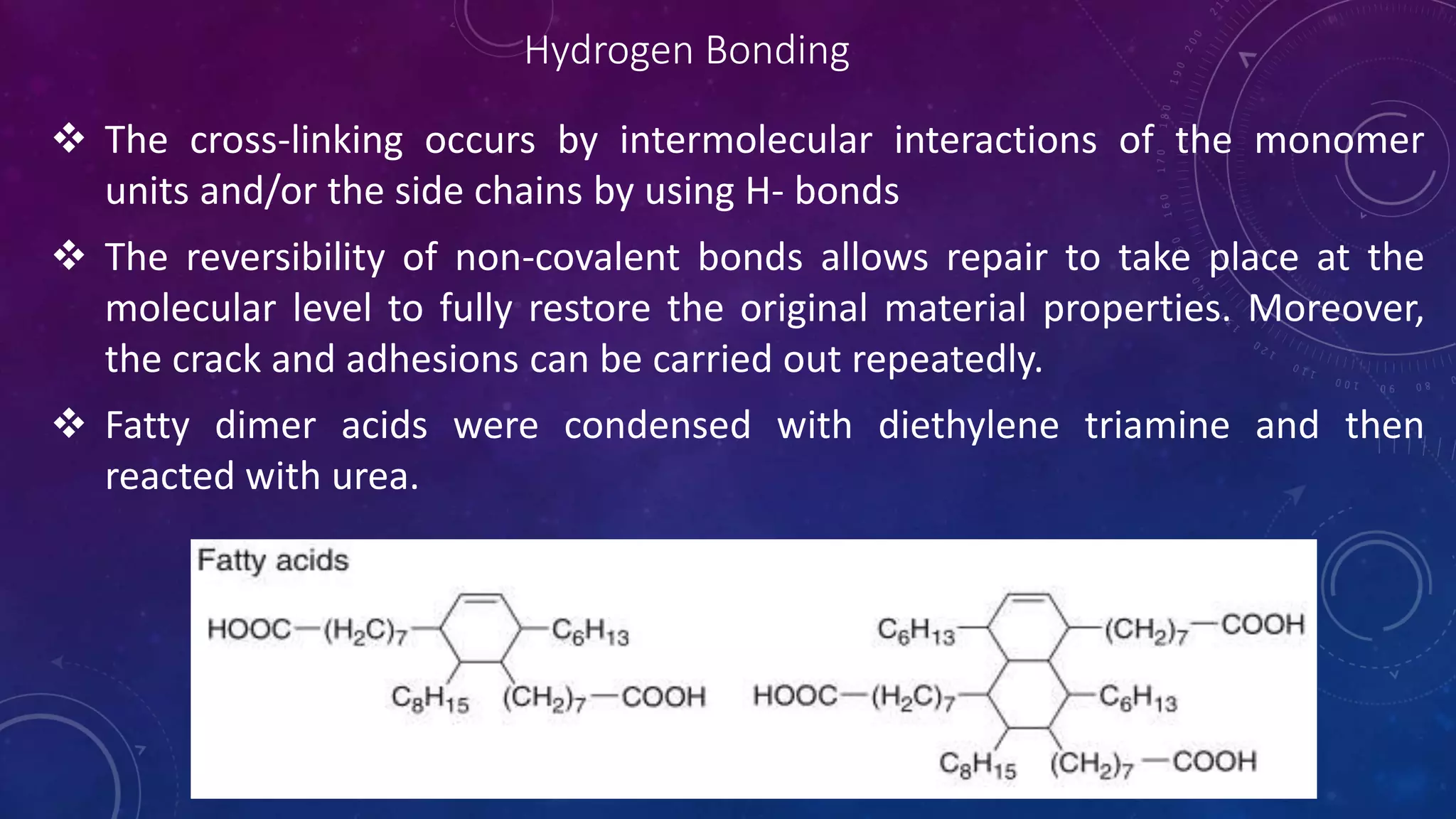 Hydrogen Bonding
 The cross-linking occurs by intermolecular interactions of the monomer
units and/or the side chains by using H- bonds
 The reversibility of non-covalent bonds allows repair to take place at the
molecular level to fully restore the original material properties. Moreover,
the crack and adhesions can be carried out repeatedly.
 Fatty dimer acids were condensed with diethylene triamine and then
reacted with urea.
 