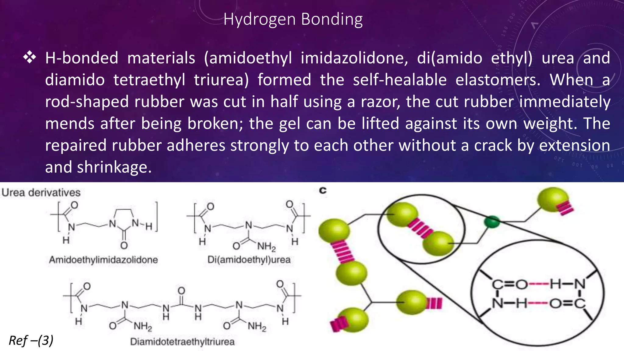 Hydrogen Bonding
 H-bonded materials (amidoethyl imidazolidone, di(amido ethyl) urea and
diamido tetraethyl triurea) formed the self-healable elastomers. When a
rod-shaped rubber was cut in half using a razor, the cut rubber immediately
mends after being broken; the gel can be lifted against its own weight. The
repaired rubber adheres strongly to each other without a crack by extension
and shrinkage.
Ref –(3)
 