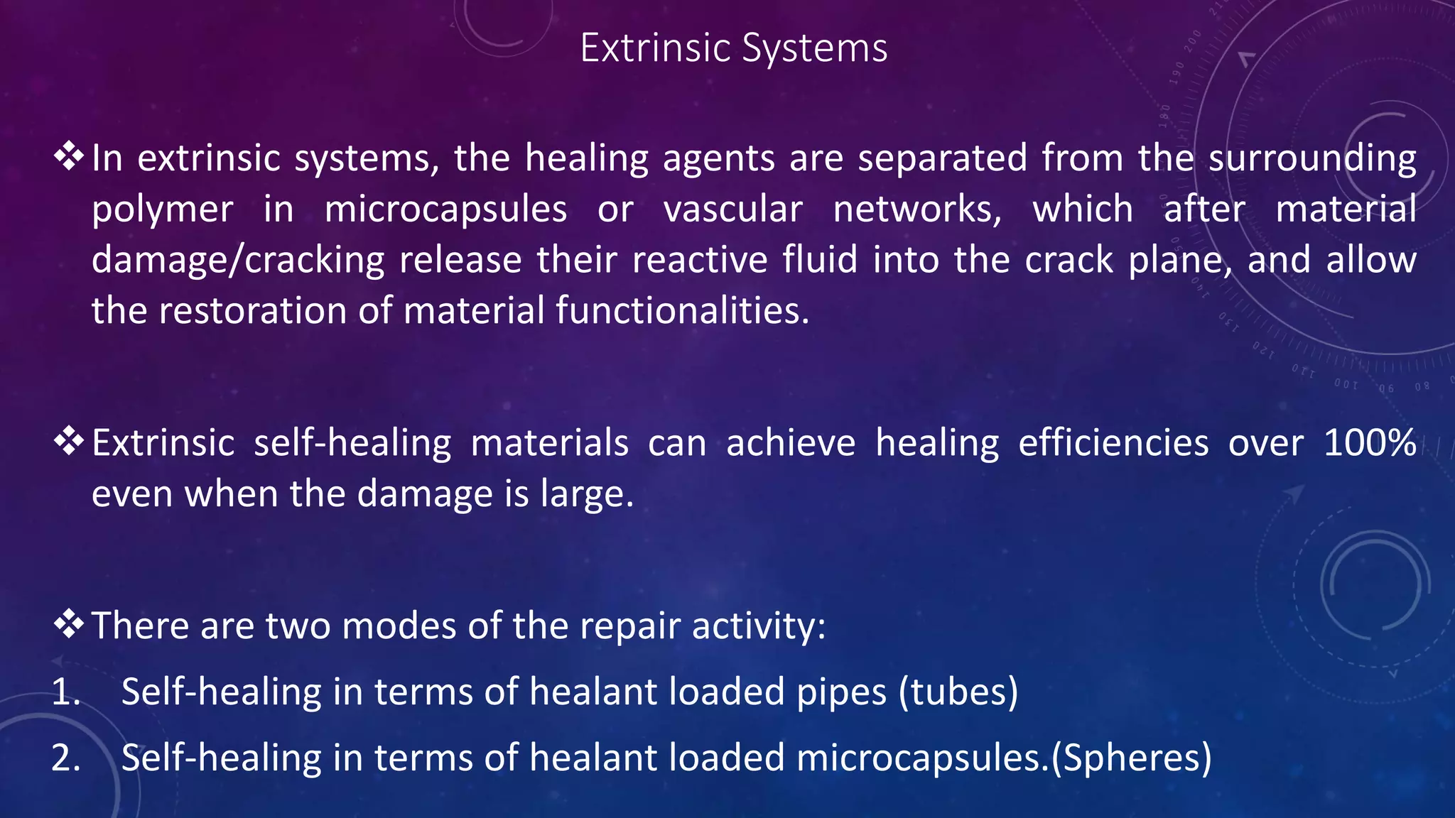 Extrinsic Systems
In extrinsic systems, the healing agents are separated from the surrounding
polymer in microcapsules or vascular networks, which after material
damage/cracking release their reactive fluid into the crack plane, and allow
the restoration of material functionalities.
Extrinsic self-healing materials can achieve healing efficiencies over 100%
even when the damage is large.
There are two modes of the repair activity:
1. Self-healing in terms of healant loaded pipes (tubes)
2. Self-healing in terms of healant loaded microcapsules.(Spheres)
 