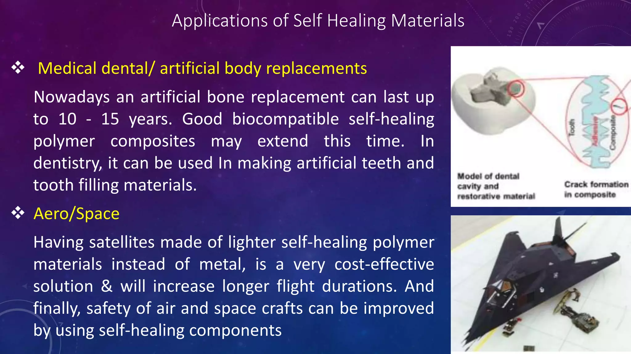 Applications of Self Healing Materials
 Medical dental/ artificial body replacements
Nowadays an artificial bone replacement can last up
to 10 - 15 years. Good biocompatible self-healing
polymer composites may extend this time. In
dentistry, it can be used In making artificial teeth and
tooth filling materials.
 Aero/Space
Having satellites made of lighter self-healing polymer
materials instead of metal, is a very cost-effective
solution & will increase longer flight durations. And
finally, safety of air and space crafts can be improved
by using self-healing components
 