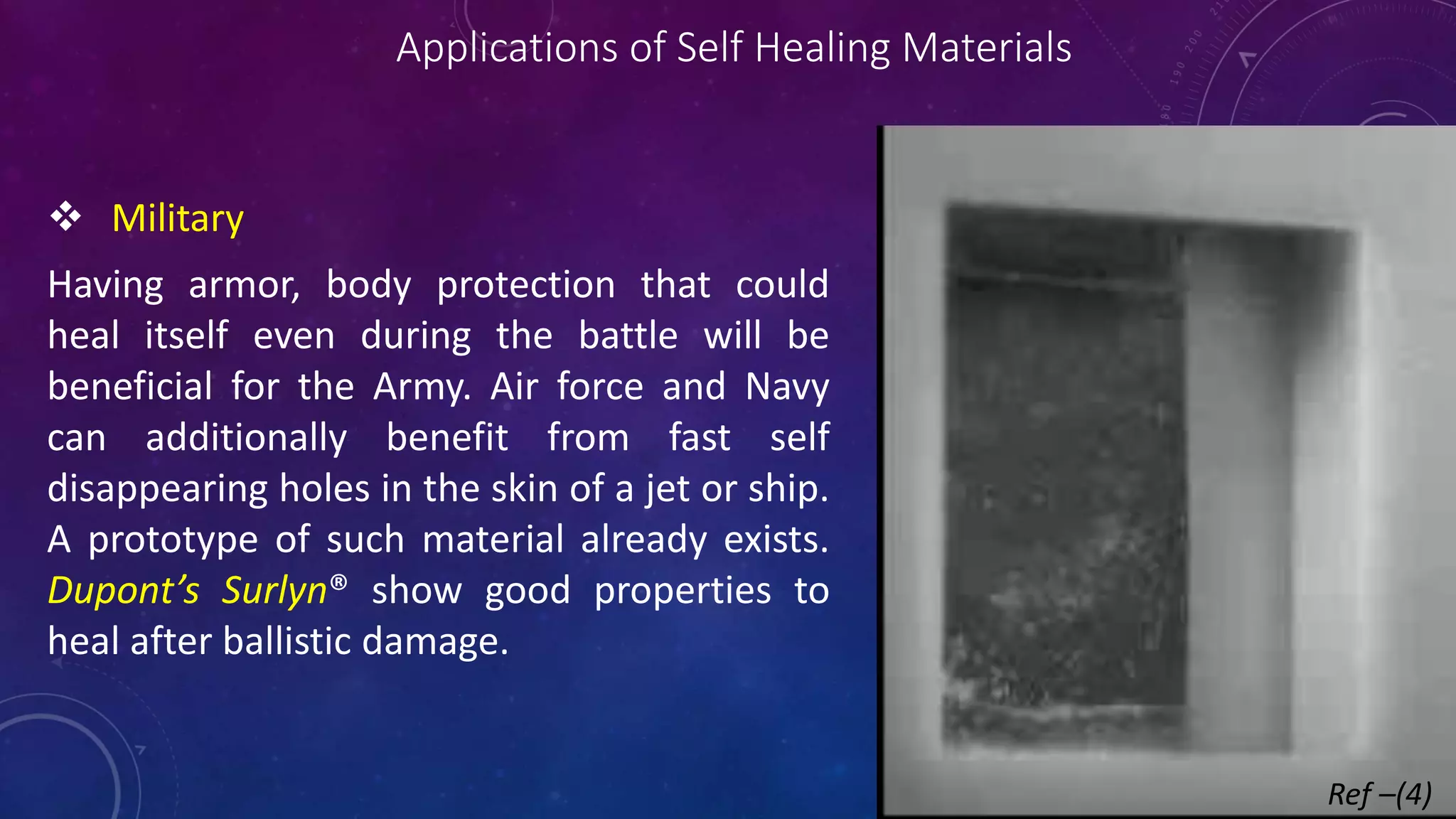 Applications of Self Healing Materials
 Military
Having armor, body protection that could
heal itself even during the battle will be
beneficial for the Army. Air force and Navy
can additionally benefit from fast self
disappearing holes in the skin of a jet or ship.
A prototype of such material already exists.
Dupont’s Surlyn® show good properties to
heal after ballistic damage.
Ref –(4)
 