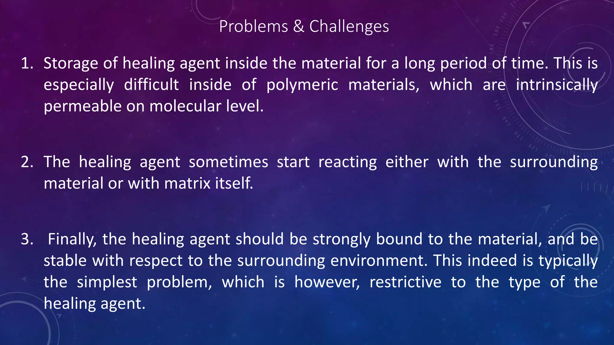 Problems & Challenges
1. Storage of healing agent inside the material for a long period of time. This is
especially difficult inside of polymeric materials, which are intrinsically
permeable on molecular level.
2. The healing agent sometimes start reacting either with the surrounding
material or with matrix itself.
3. Finally, the healing agent should be strongly bound to the material, and be
stable with respect to the surrounding environment. This indeed is typically
the simplest problem, which is however, restrictive to the type of the
healing agent.
 