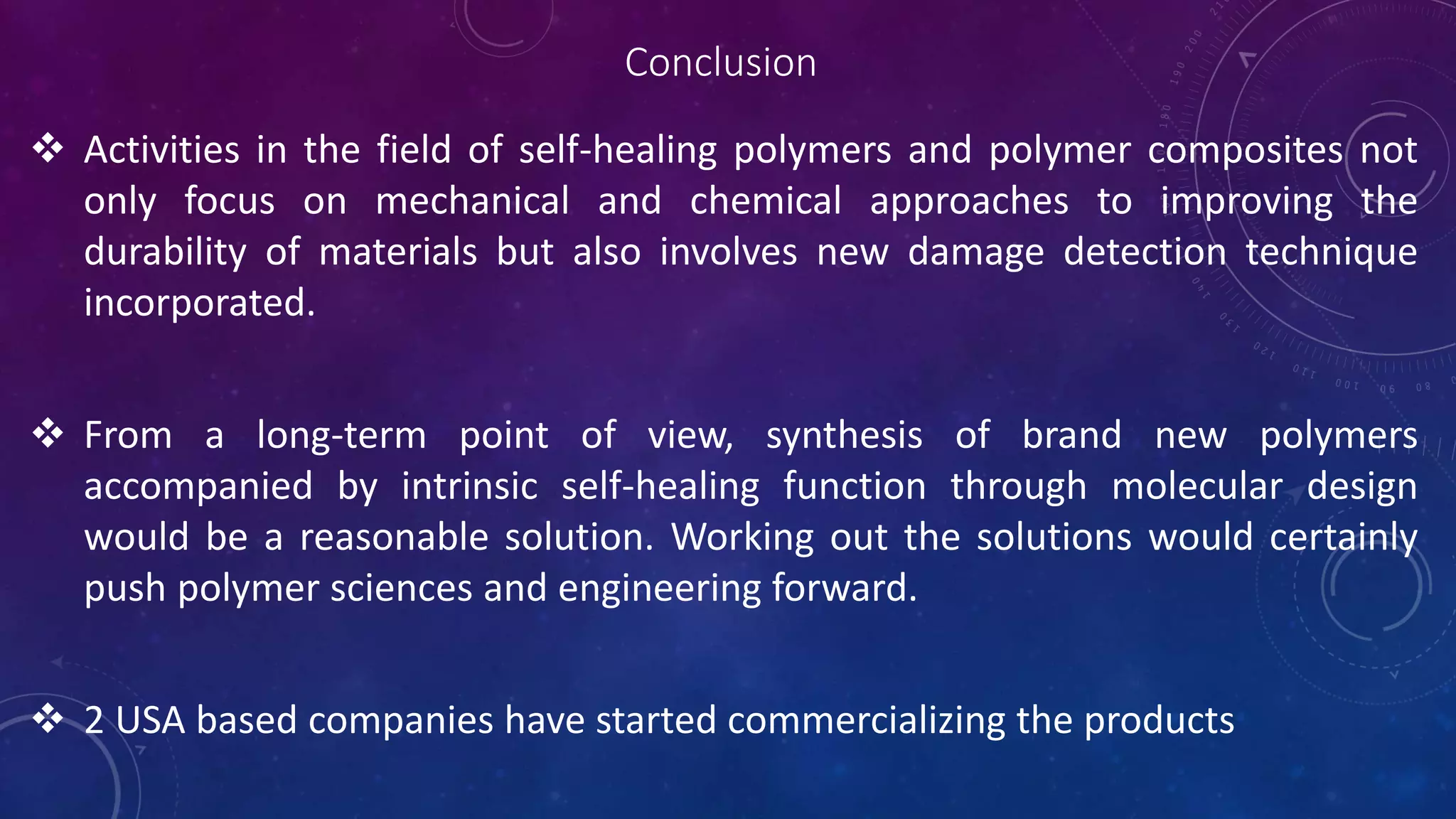 Conclusion
 Activities in the field of self-healing polymers and polymer composites not
only focus on mechanical and chemical approaches to improving the
durability of materials but also involves new damage detection technique
incorporated.
 From a long-term point of view, synthesis of brand new polymers
accompanied by intrinsic self-healing function through molecular design
would be a reasonable solution. Working out the solutions would certainly
push polymer sciences and engineering forward.
 2 USA based companies have started commercializing the products
 