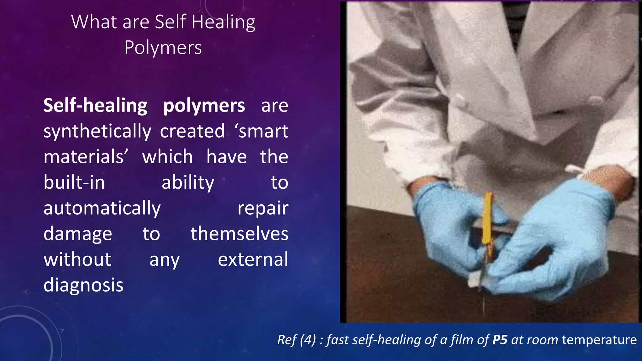 What are Self Healing
Polymers
Self-healing polymers are
synthetically created ‘smart
materials’ which have the
built-in ability to
automatically repair
damage to themselves
without any external
diagnosis
Ref (4) : fast self-healing of a film of P5 at room temperature
 