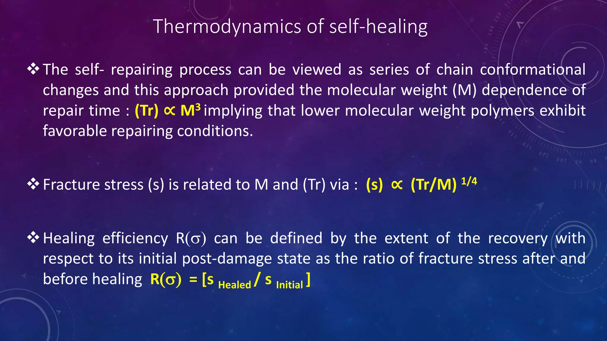 Thermodynamics of self-healing
The self- repairing process can be viewed as series of chain conformational
changes and this approach provided the molecular weight (M) dependence of
repair time : (Tr) ∝ M3 implying that lower molecular weight polymers exhibit
favorable repairing conditions.
Fracture stress (s) is related to M and (Tr) via : (s) ∝ (Tr/M) 1/4
Healing efficiency R(s) can be defined by the extent of the recovery with
respect to its initial post-damage state as the ratio of fracture stress after and
before healing R(s) = [s Healed / s Initial ]
 