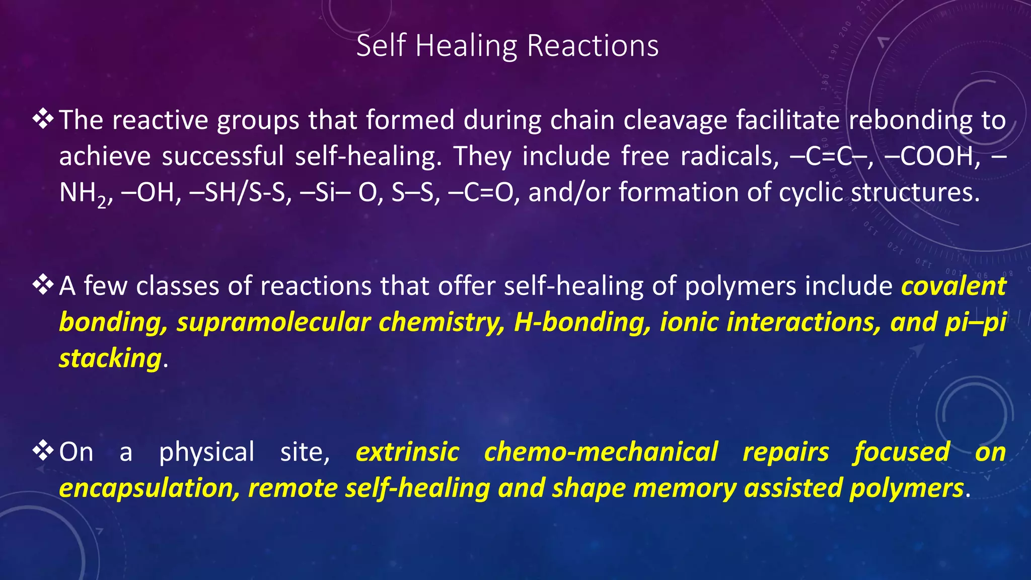 Self Healing Reactions
The reactive groups that formed during chain cleavage facilitate rebonding to
achieve successful self-healing. They include free radicals, –C=C–, –COOH, –
NH2, –OH, –SH/S-S, –Si– O, S–S, –C=O, and/or formation of cyclic structures.
A few classes of reactions that offer self-healing of polymers include covalent
bonding, supramolecular chemistry, H-bonding, ionic interactions, and pi–pi
stacking.
On a physical site, extrinsic chemo-mechanical repairs focused on
encapsulation, remote self-healing and shape memory assisted polymers.
 