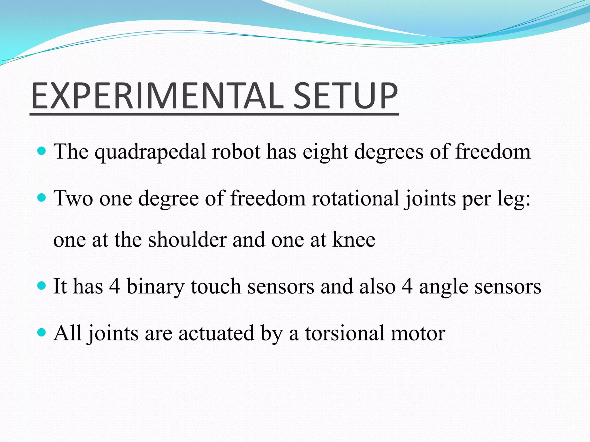 EXPERIMENTAL SETUP
 The quadrapedal robot has eight degrees of freedom
 Two one degree of freedom rotational joints per leg:
one at the shoulder and one at knee
 It has 4 binary touch sensors and also 4 angle sensors
 All joints are actuated by a torsional motor
 