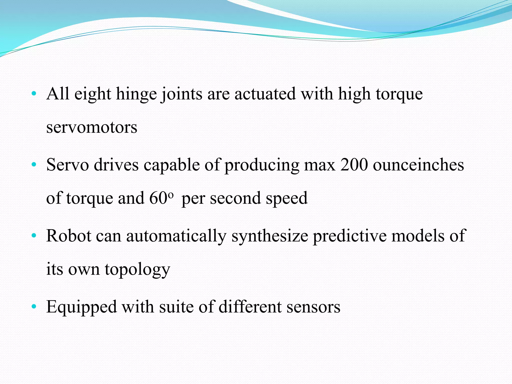 • All eight hinge joints are actuated with high torque
servomotors
• Servo drives capable of producing max 200 ounceinches
of torque and 60o per second speed
• Robot can automatically synthesize predictive models of
its own topology
• Equipped with suite of different sensors
 