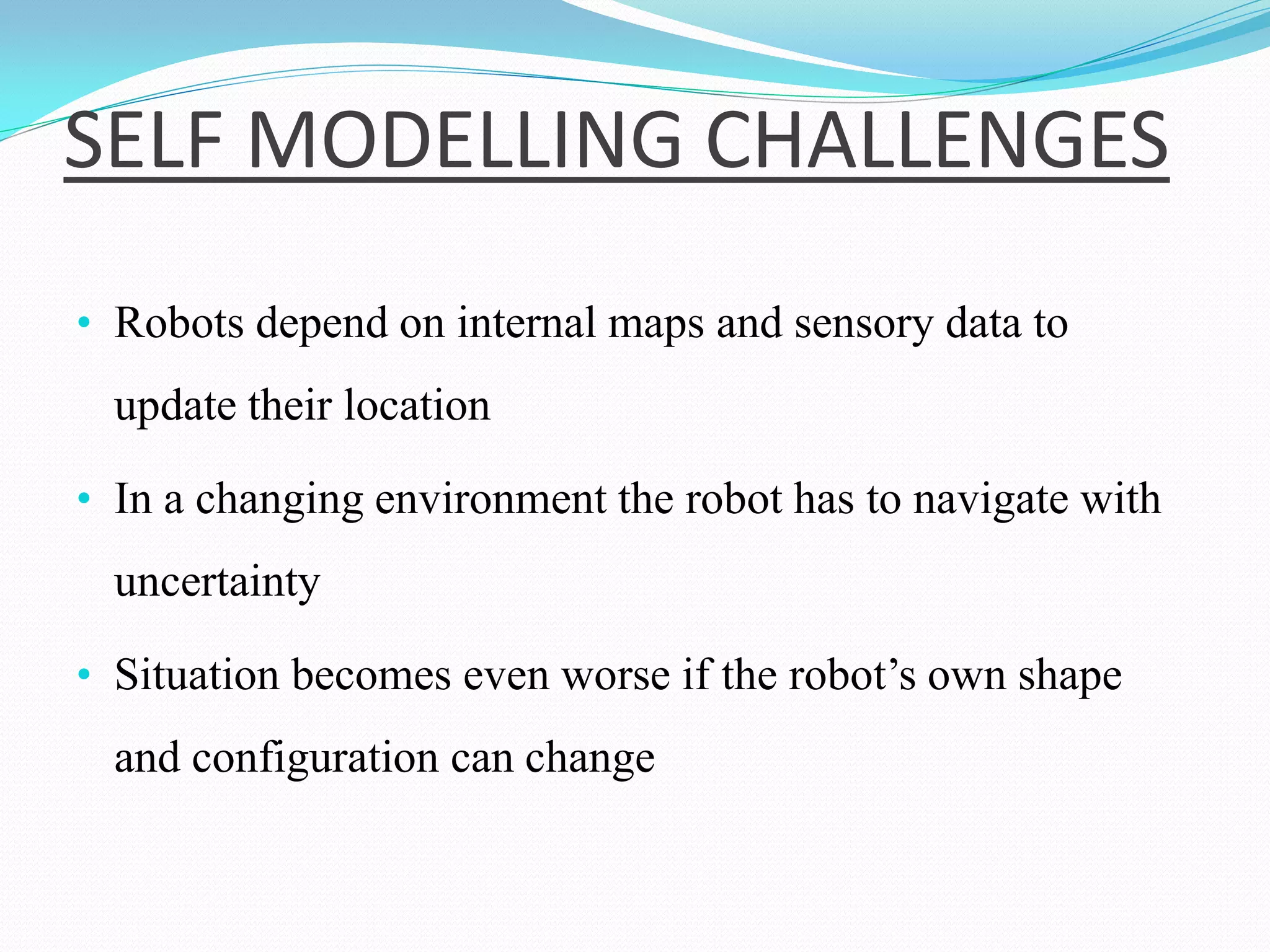 SELF MODELLING CHALLENGES
• Robots depend on internal maps and sensory data to
update their location
• In a changing environment the robot has to navigate with
uncertainty
• Situation becomes even worse if the robot’s own shape
and configuration can change
 