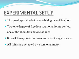 EXPERIMENTAL SETUP
 The quadrapedal robot has eight degrees of freedom
 Two one degree of freedom rotational joints per leg:
one at the shoulder and one at knee
 It has 4 binary touch sensors and also 4 angle sensors
 All joints are actuated by a torsional motor
 