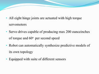 • All eight hinge joints are actuated with high torque
servomotors
• Servo drives capable of producing max 200 ounceinches
of torque and 60o per second speed
• Robot can automatically synthesize predictive models of
its own topology
• Equipped with suite of different sensors
 