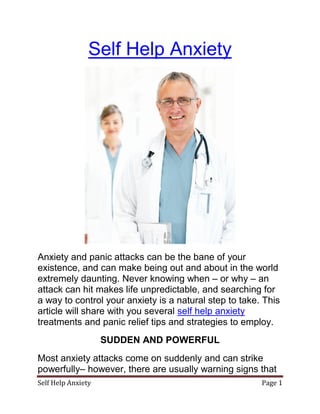 Self Help Anxiety




Anxiety and panic attacks can be the bane of your
existence, and can make being out and about in the world
extremely daunting. Never knowing when – or why – an
attack can hit makes life unpredictable, and searching for
a way to control your anxiety is a natural step to take. This
article will share with you several self help anxiety
treatments and panic relief tips and strategies to employ.
                    SUDDEN AND POWERFUL
Most anxiety attacks come on suddenly and can strike
powerfully– however, there are usually warning signs that
Self Help Anxiety                                       Page 1
 
