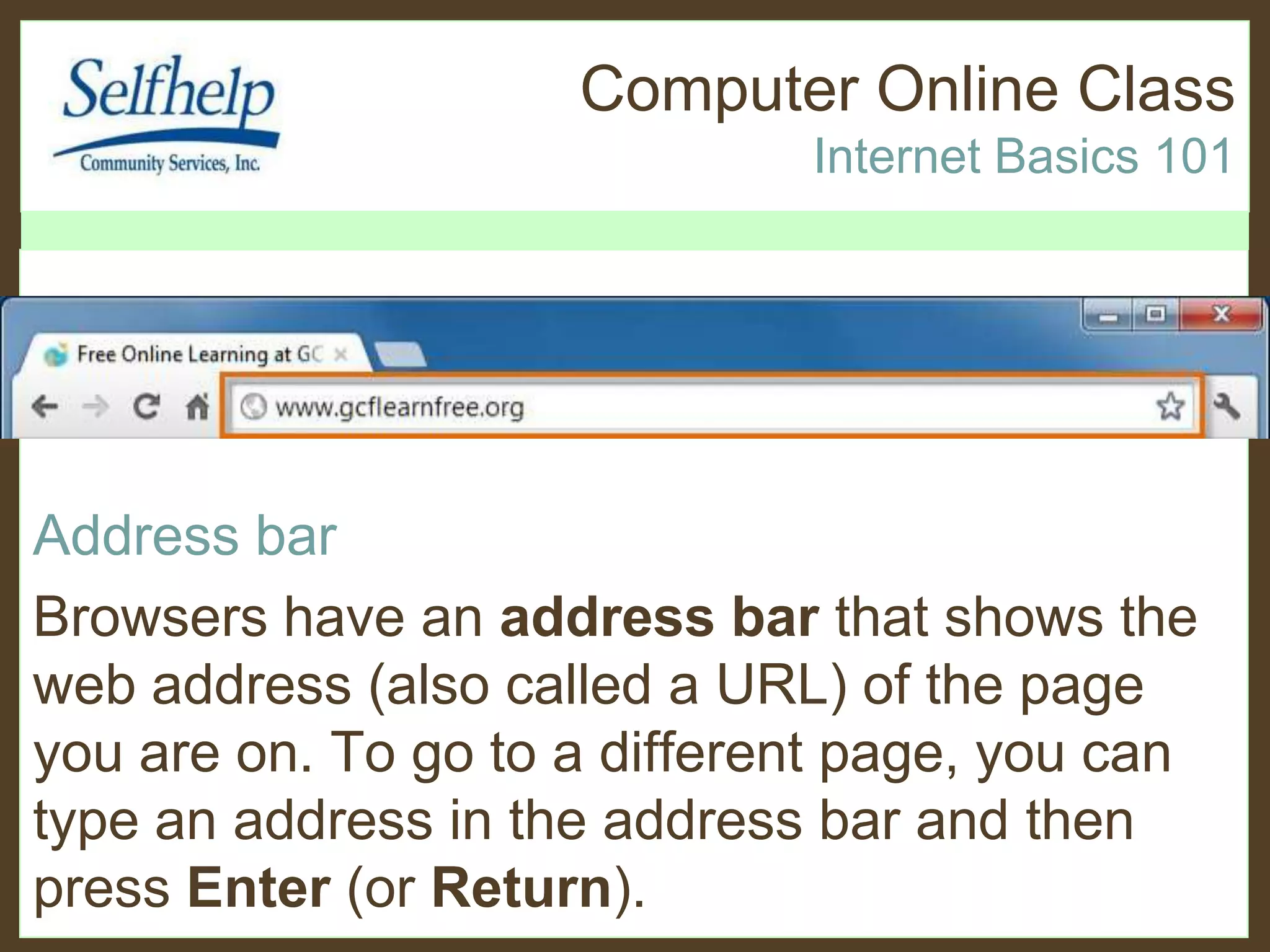 Computer Online Class
Internet Basics 101
Address bar
Browsers have an address bar that shows the
web address (also called a URL) of the page
you are on. To go to a different page, you can
type an address in the address bar and then
press Enter (or Return).
 