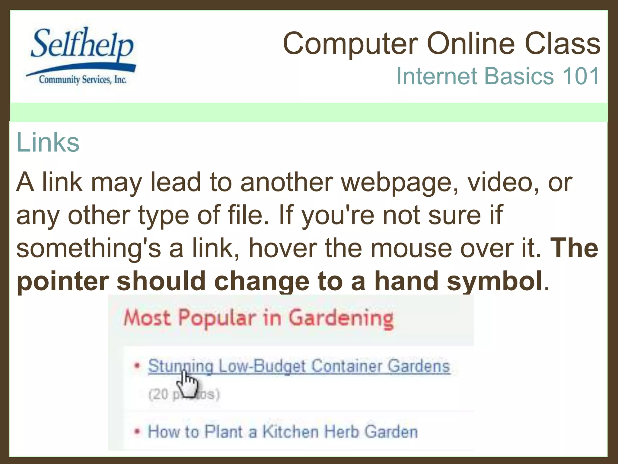 Computer Online Class
Internet Basics 101
Links
A link may lead to another webpage, video, or
any other type of file. If you're not sure if
something's a link, hover the mouse over it. The
pointer should change to a hand symbol.
 