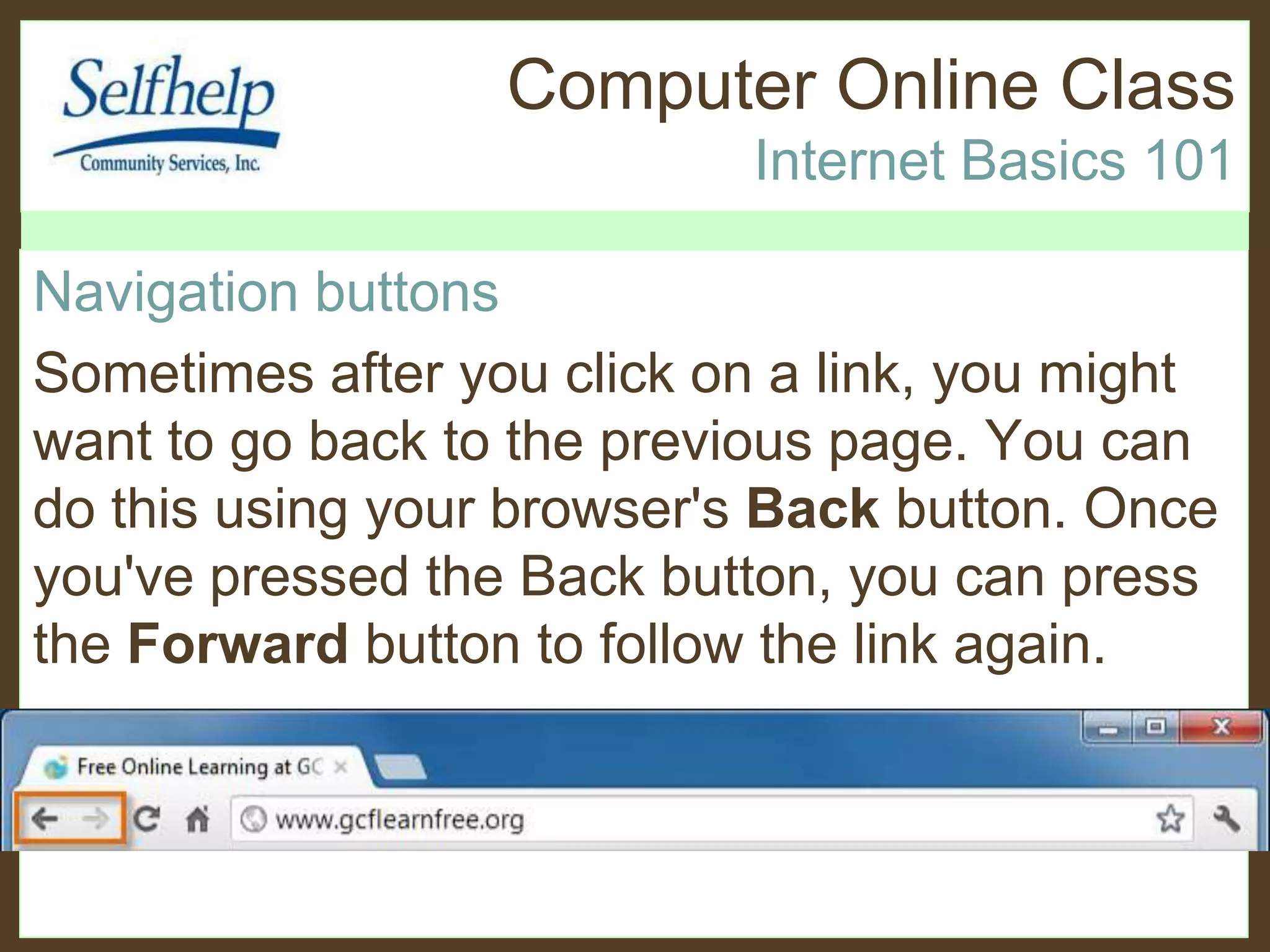 Computer Online Class
Internet Basics 101
Navigation buttons
Sometimes after you click on a link, you might
want to go back to the previous page. You can
do this using your browser's Back button. Once
you've pressed the Back button, you can press
the Forward button to follow the link again.
 
