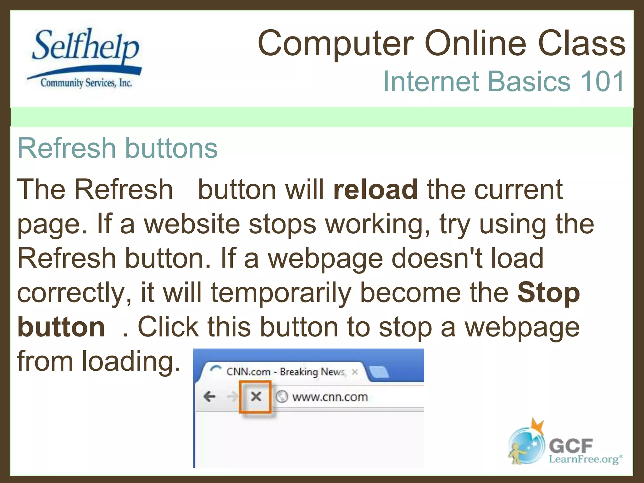 Computer Online Class
Internet Basics 101
Refresh buttons
The Refresh button will reload the current
page. If a website stops working, try using the
Refresh button. If a webpage doesn't load
correctly, it will temporarily become the Stop
button . Click this button to stop a webpage
from loading.
 