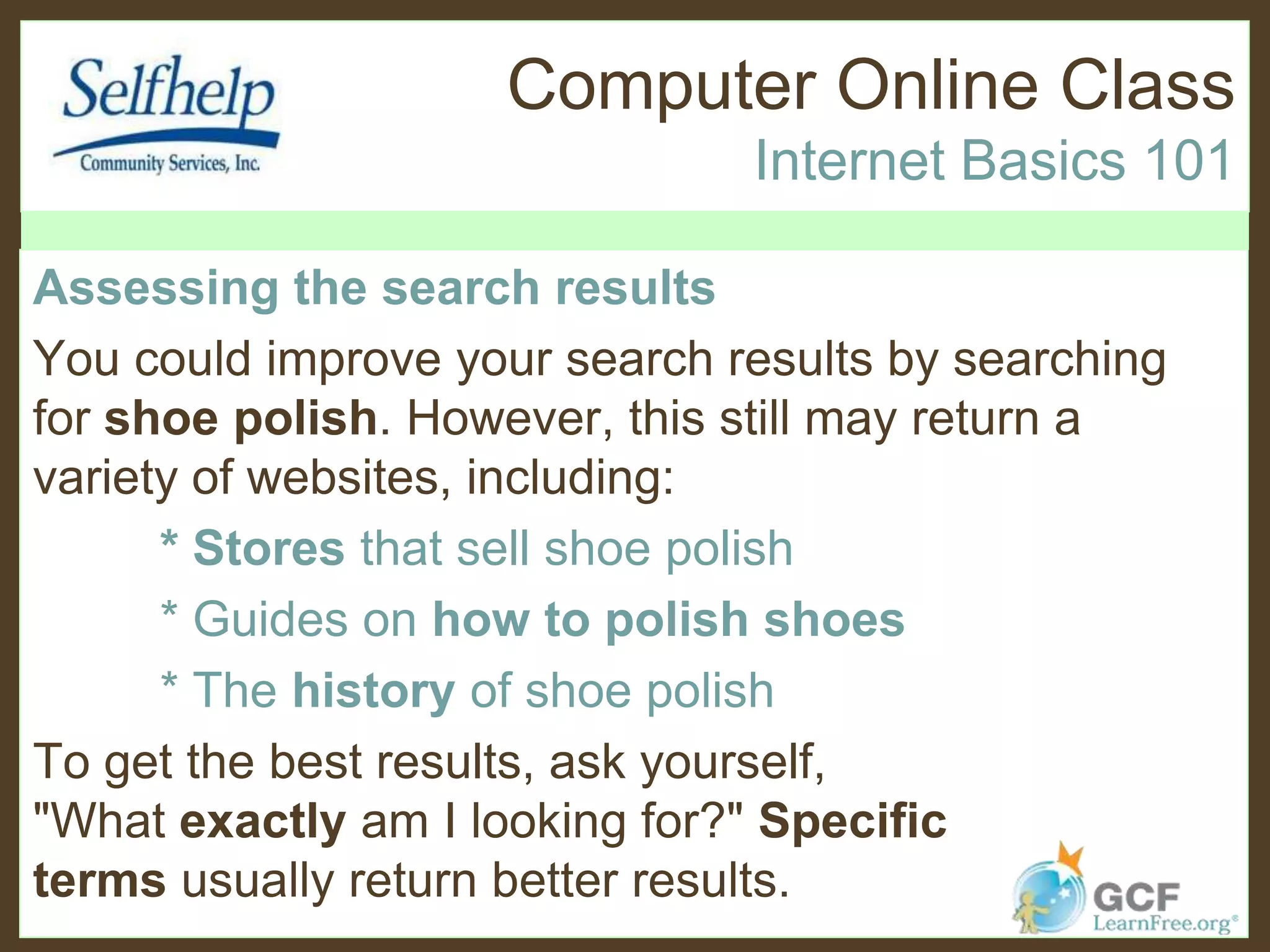 Computer Online Class
Internet Basics 101
Assessing the search results
You could improve your search results by searching
for shoe polish. However, this still may return a
variety of websites, including:
* Stores that sell shoe polish
* Guides on how to polish shoes
* The history of shoe polish
To get the best results, ask yourself,
"What exactly am I looking for?" Specific
terms usually return better results.
 