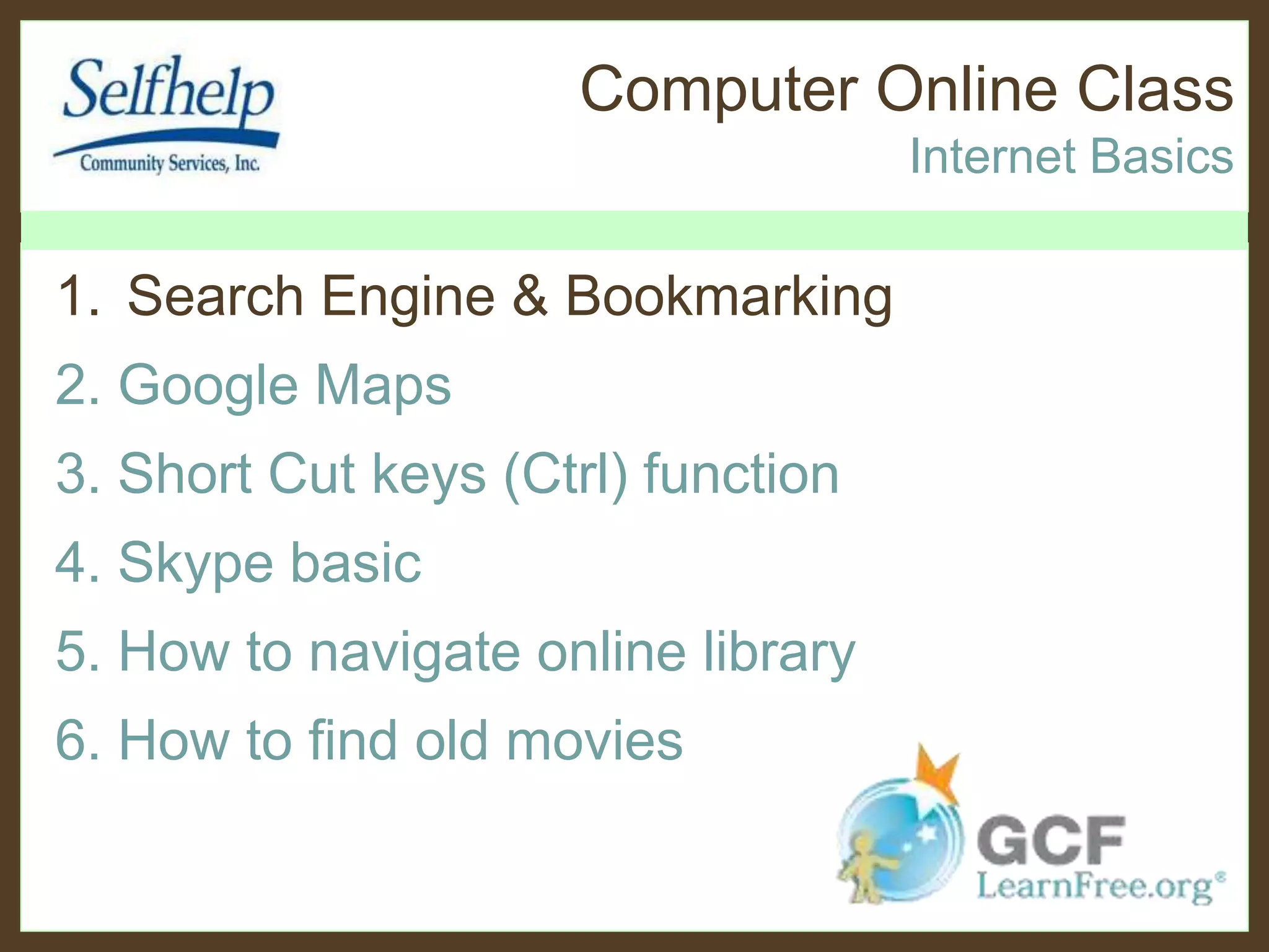 Computer Online Class
Internet Basics
1. Search Engine & Bookmarking
2. Google Maps
3. Short Cut keys (Ctrl) function
4. Skype basic
5. How to navigate online library
6. How to find old movies
 