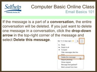 Computer Basic Online Class
Email Basics 101
If the message is a part of a conversation, the entire
conversation will be deleted. If you just want to delete
one message in a conversation, click the drop-down
arrow in the top-right corner of the message and
select Delete this message.

 