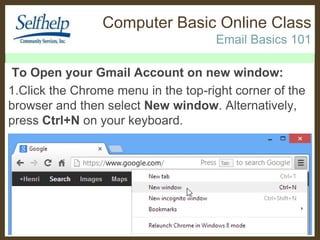 Computer Basic Online Class
Email Basics 101
To Open your Gmail Account on new window:
1.Click the Chrome menu in the top-right corner of the
browser and then select New window. Alternatively,
press Ctrl+N on your keyboard.

 