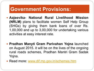 Government Provisions:
 Aajeevika- National Rural Livelihood Mission
(NRLM) plans to facilitate women Self Help Group
(SHGs) by giving them bank loans of over Rs.
1,00,000 and up to 3,00,000 for undertaking various
activities at easy interest rate.
 Pradhan Manyti Gram Parivahan Yojna launched
on August 2015. it will be on the lives of the ongoing
rural roads schemes, Pradhan Mantri Gram Sadak
Yojna.
 Read more: www.dif.mp.gov.in/schemes.htm
 