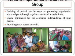 Need & Importance of Self Help
Group
 Building of mutual trust between the promoting organization
and rural poor through regular contact and actual efforts.
 Create confidence for the economic independence of rural
people.
 Providing easy access to credit.
 