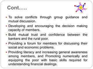 Cont.….
 To solve conflicts through group guidance and
mutual discussion.
 Developing and encouraging the decision making
capacity of members.
 Build mutual trust and confidence between the
bankers and the rural poor.
 Providing a forum for members for discussing their
social and economic problems.
 Providing literacy and increasing general awareness
among members, and Promoting numerically and
equipping the poor with basic skills required for
understanding financial dealings.
 