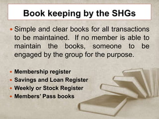 Book keeping by the SHGs
 Simple and clear books for all transactions
to be maintained. If no member is able to
maintain the books, someone to be
engaged by the group for the purpose.
 Membership register
 Savings and Loan Register
 Weekly or Stock Register
 Members’ Pass books
 