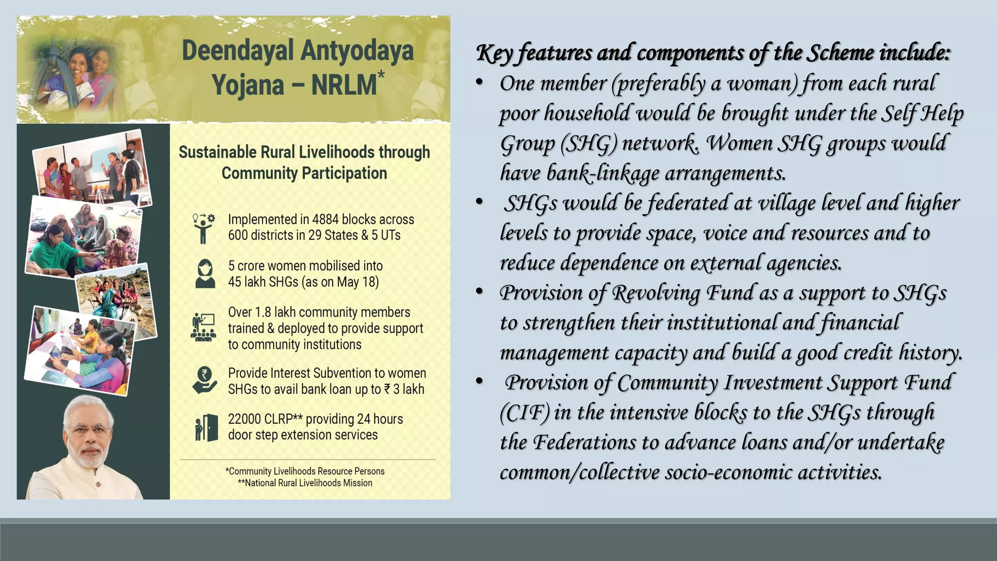Key features and components of the Scheme include:
• One member (preferably a woman) from each rural
poor household would be brought under the Self Help
Group (SHG) network. Women SHG groups would
have bank-linkage arrangements.
• SHGs would be federated at village level and higher
levels to provide space, voice and resources and to
reduce dependence on external agencies.
• Provision of Revolving Fund as a support to SHGs
to strengthen their institutional and financial
management capacity and build a good credit history.
• Provision of Community Investment Support Fund
(CIF) in the intensive blocks to the SHGs through
the Federations to advance loans and/or undertake
common/collective socio-economic activities.
 