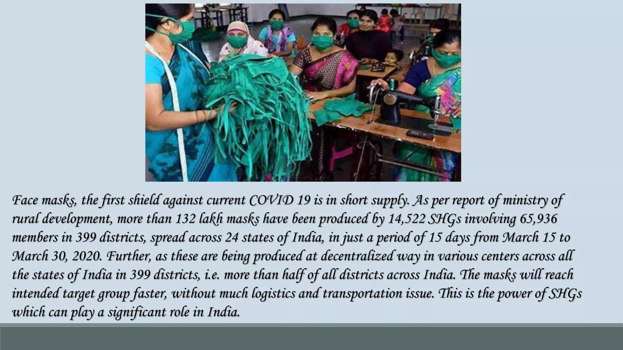 Face masks, the first shield against current COVID 19 is in short supply. As per report of ministry of
rural development, more than 132 lakh masks have been produced by 14,522 SHGs involving 65,936
members in 399 districts, spread across 24 states of India, in just a period of 15 days from March 15 to
March 30, 2020. Further, as these are being produced at decentralized way in various centers across all
the states of India in 399 districts, i.e. more than half of all districts across India. The masks will reach
intended target group faster, without much logistics and transportation issue. This is the power of SHGs
which can play a significant role in India.
 