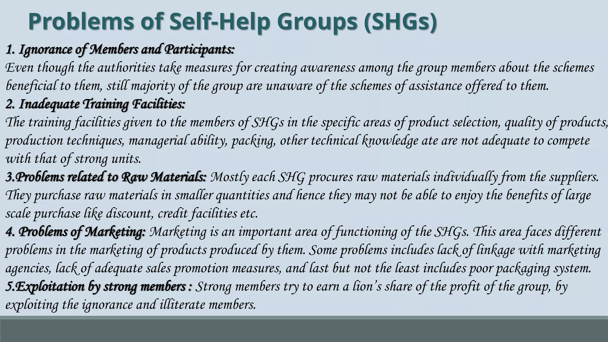 Problems of Self-Help Groups (SHGs)
1. Ignorance of Members and Participants:
Even though the authorities take measures for creating awareness among the group members about the schemes
beneficial to them, still majority of the group are unaware of the schemes of assistance offered to them.
2. Inadequate Training Facilities:
The training facilities given to the members of SHGs in the specific areas of product selection, quality of products,
production techniques, managerial ability, packing, other technical knowledge ate are not adequate to compete
with that of strong units.
3.Problems related to Raw Materials: Mostly each SHG procures raw materials individually from the suppliers.
They purchase raw materials in smaller quantities and hence they may not be able to enjoy the benefits of large
scale purchase like discount, credit facilities etc.
4. Problems of Marketing: Marketing is an important area of functioning of the SHGs. This area faces different
problems in the marketing of products produced by them. Some problems includes lack of linkage with marketing
agencies, lack of adequate sales promotion measures, and last but not the least includes poor packaging system.
5.Exploitation by strong members : Strong members try to earn a lion’s share of the profit of the group, by
exploiting the ignorance and illiterate members.
 